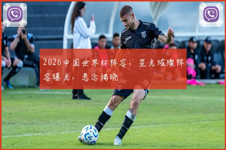 2026中国世界杯阵容，星光璀璨阵容曝光，悬念揭晓