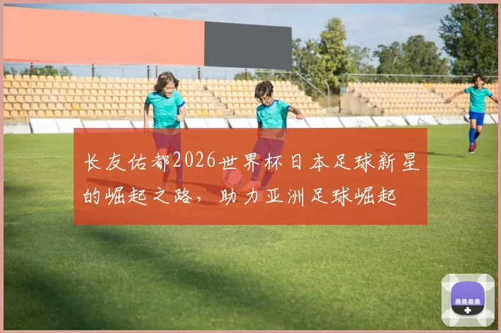长友佑都2026世界杯日本足球新星的崛起之路，助力亚洲足球崛起