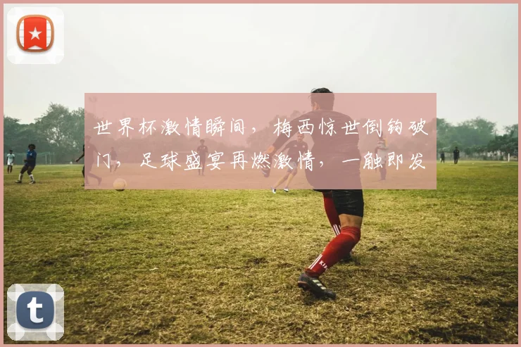 世界杯激情瞬间，梅西惊世倒钩破门，足球盛宴再燃激情，一触即发