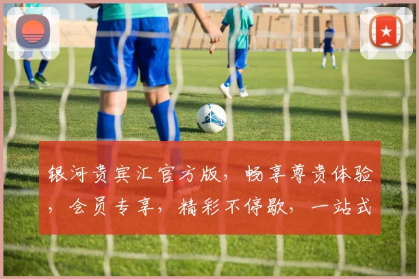 银河贵宾汇官方版，畅享尊贵体验，会员专享，精彩不停歇，一站式娱乐盛宴。